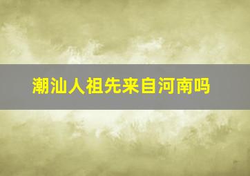 潮汕人祖先来自河南吗