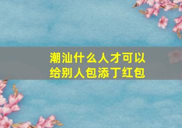 潮汕什么人才可以给别人包添丁红包