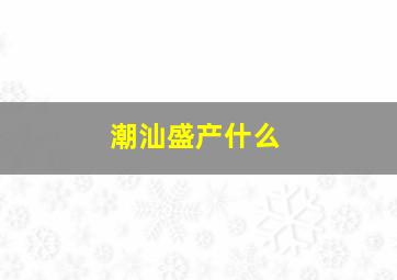 潮汕盛产什么