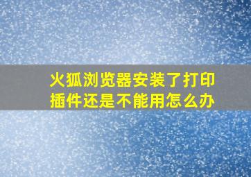 火狐浏览器安装了打印插件还是不能用怎么办