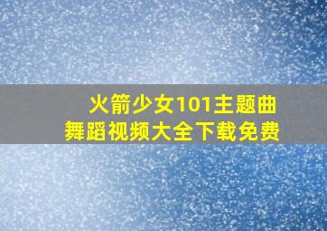 火箭少女101主题曲舞蹈视频大全下载免费