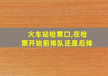 火车站检票口,在检票开始前排队还是后排