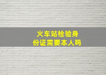 火车站检验身份证需要本人吗