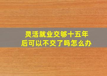 灵活就业交够十五年后可以不交了吗怎么办