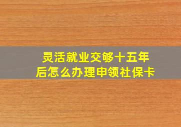 灵活就业交够十五年后怎么办理申领社保卡