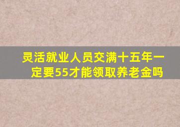 灵活就业人员交满十五年一定要55才能领取养老金吗