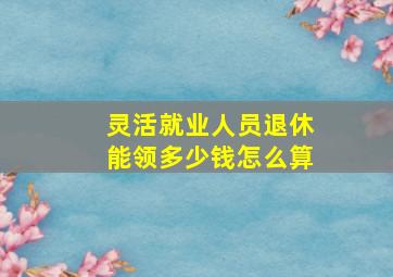 灵活就业人员退休能领多少钱怎么算