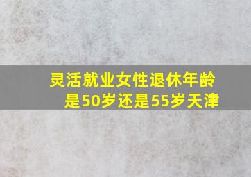 灵活就业女性退休年龄是50岁还是55岁天津