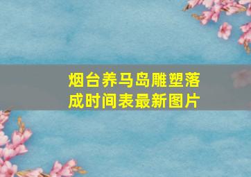 烟台养马岛雕塑落成时间表最新图片