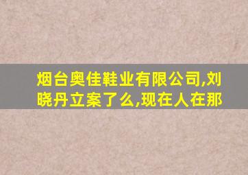 烟台奥佳鞋业有限公司,刘晓丹立案了么,现在人在那