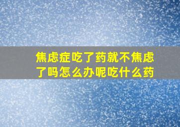 焦虑症吃了药就不焦虑了吗怎么办呢吃什么药