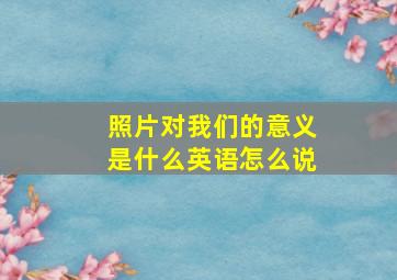 照片对我们的意义是什么英语怎么说