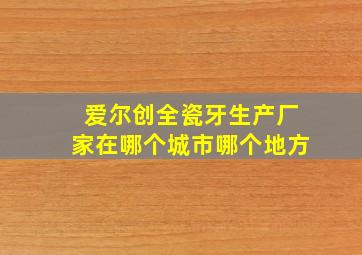 爱尔创全瓷牙生产厂家在哪个城市哪个地方