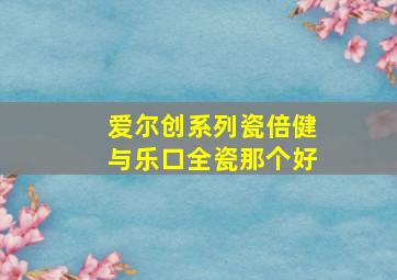 爱尔创系列瓷倍健与乐口全瓷那个好