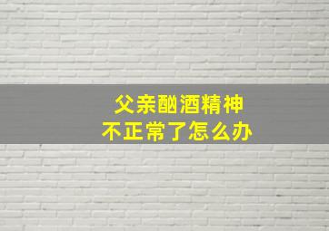 父亲酗酒精神不正常了怎么办