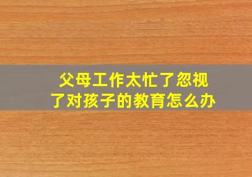 父母工作太忙了忽视了对孩子的教育怎么办