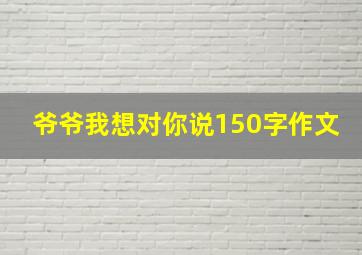 爷爷我想对你说150字作文