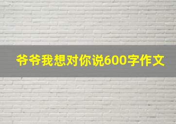 爷爷我想对你说600字作文