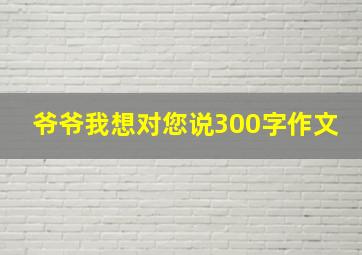 爷爷我想对您说300字作文