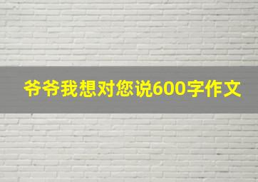 爷爷我想对您说600字作文