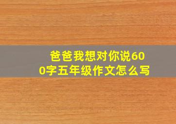 爸爸我想对你说600字五年级作文怎么写