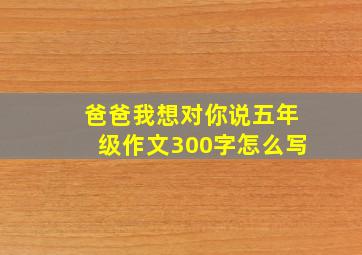 爸爸我想对你说五年级作文300字怎么写