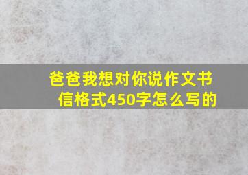 爸爸我想对你说作文书信格式450字怎么写的