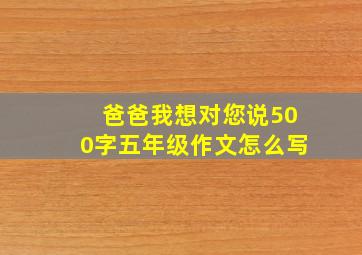 爸爸我想对您说500字五年级作文怎么写