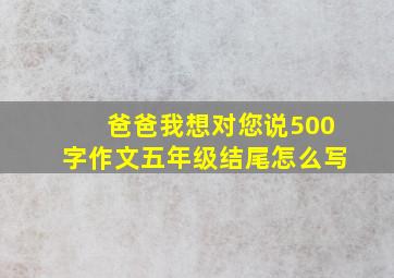 爸爸我想对您说500字作文五年级结尾怎么写