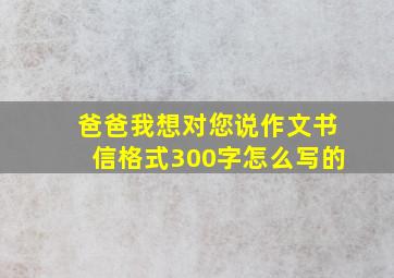 爸爸我想对您说作文书信格式300字怎么写的