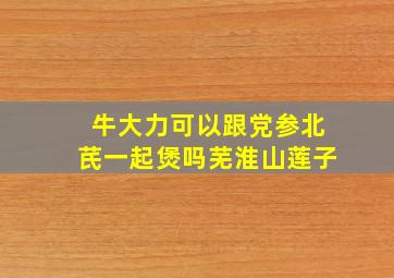 牛大力可以跟党参北芪一起煲吗芜淮山莲子