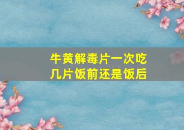 牛黄解毒片一次吃几片饭前还是饭后