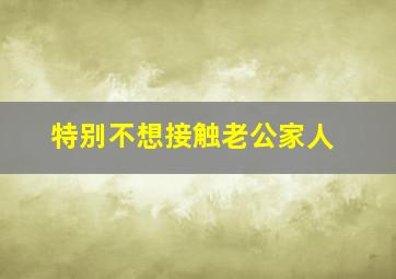 特别不想接触老公家人