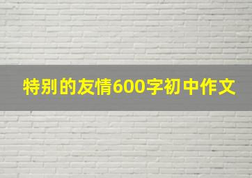 特别的友情600字初中作文