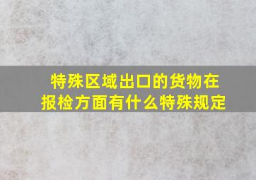 特殊区域出口的货物在报检方面有什么特殊规定