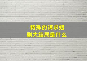 特殊的请求短剧大结局是什么