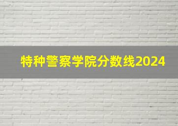 特种警察学院分数线2024