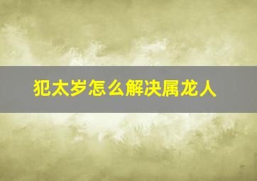 犯太岁怎么解决属龙人