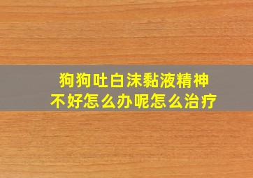 狗狗吐白沫黏液精神不好怎么办呢怎么治疗