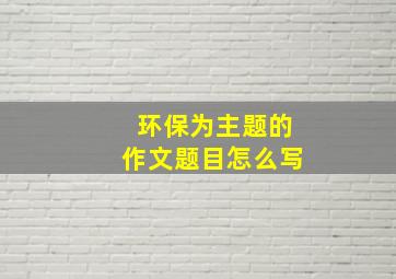 环保为主题的作文题目怎么写