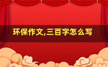 环保作文,三百字怎么写