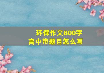 环保作文800字高中带题目怎么写