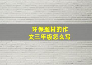 环保题材的作文三年级怎么写