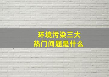 环境污染三大热门问题是什么