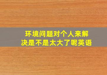 环境问题对个人来解决是不是太大了呢英语