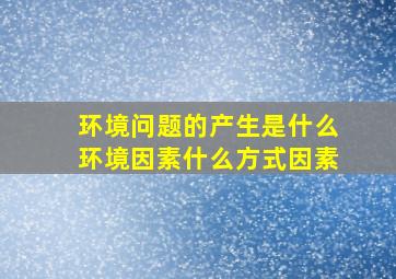 环境问题的产生是什么环境因素什么方式因素