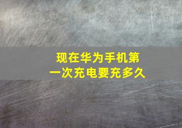 现在华为手机第一次充电要充多久