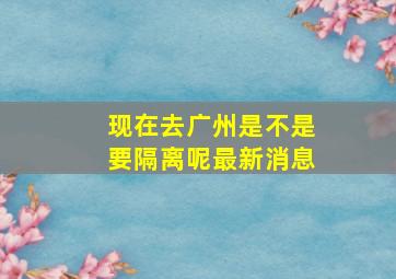 现在去广州是不是要隔离呢最新消息