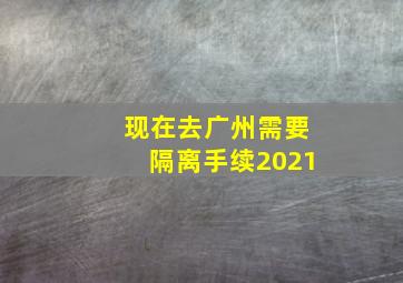 现在去广州需要隔离手续2021