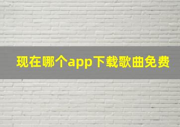 现在哪个app下载歌曲免费